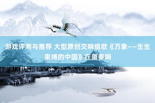 游戏评测与推荐 大型原创交响组歌《万象——生生束缚的中国》在厦奏响