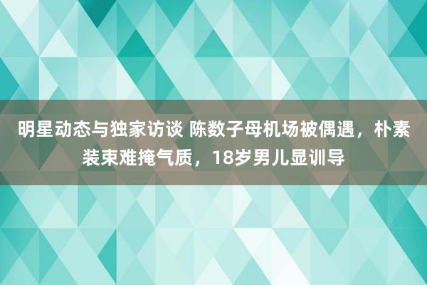 明星动态与独家访谈 陈数子母机场被偶遇，朴素装束难掩气质，18岁男儿显训导