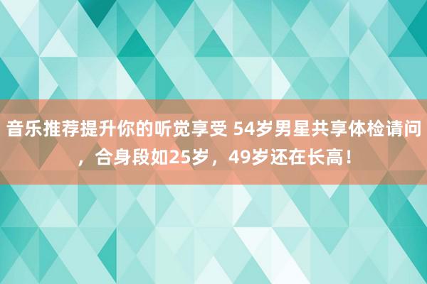 音乐推荐提升你的听觉享受 54岁男星共享体检请问，合身段如25岁，49岁还在长高！