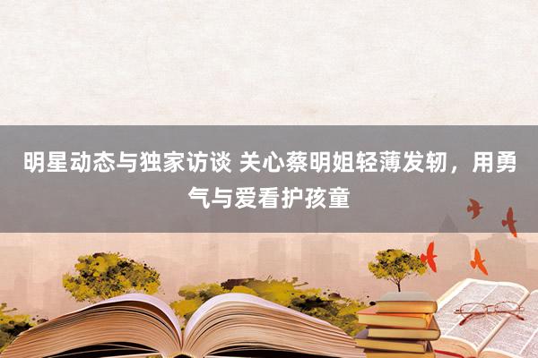 明星动态与独家访谈 关心蔡明姐轻薄发轫，用勇气与爱看护孩童