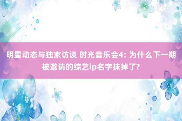 明星动态与独家访谈 时光音乐会4: 为什么下一期被邀请的综艺ip名字抹掉了?