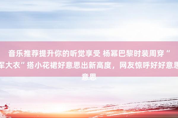 音乐推荐提升你的听觉享受 杨幂巴黎时装周穿“军大衣”搭小花裙好意思出新高度，网友惊呼好好意思