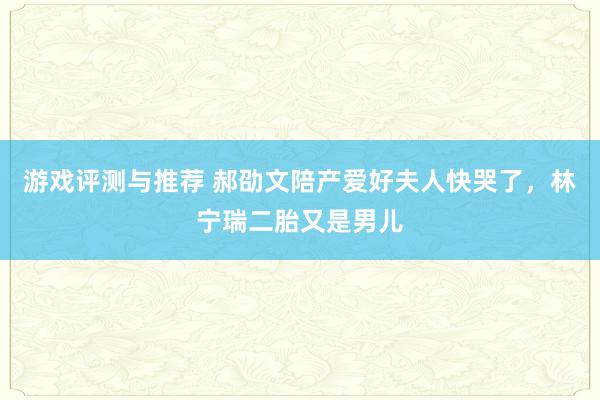 游戏评测与推荐 郝劭文陪产爱好夫人快哭了，林宁瑞二胎又是男儿