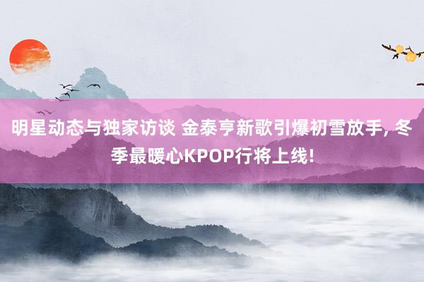 明星动态与独家访谈 金泰亨新歌引爆初雪放手, 冬季最暖心KPOP行将上线!