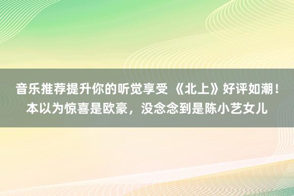 音乐推荐提升你的听觉享受 《北上》好评如潮！本以为惊喜是欧豪，没念念到是陈小艺女儿