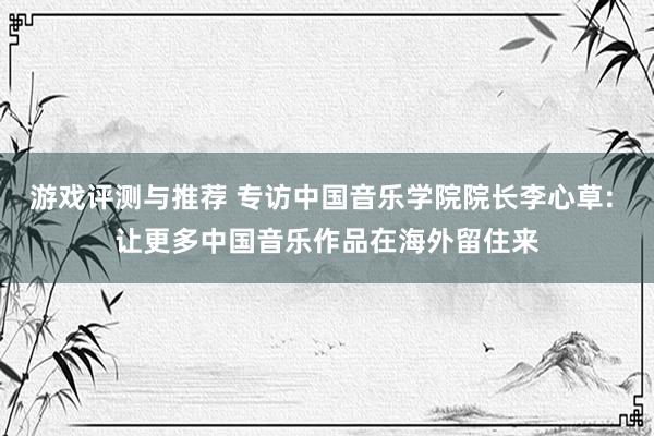 游戏评测与推荐 专访中国音乐学院院长李心草: 让更多中国音乐作品在海外留住来