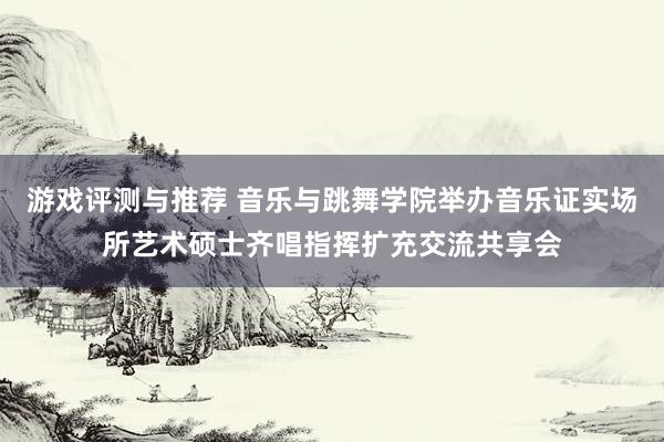 游戏评测与推荐 音乐与跳舞学院举办音乐证实场所艺术硕士齐唱指挥扩充交流共享会